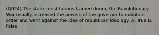 (Q024) The state constitutions framed during the Revolutionary War usually increased the <a href='https://www.questionai.com/knowledge/kKSx9oT84t-powers-of' class='anchor-knowledge'>powers of</a> the governor to maintain order and went against the idea of republican ideology. A. True B. False