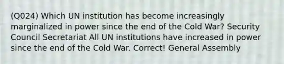 (Q024) Which UN institution has become increasingly marginalized in power since the end of the Cold War? Security Council Secretariat All UN institutions have increased in power since the end of the Cold War. Correct! General Assembly