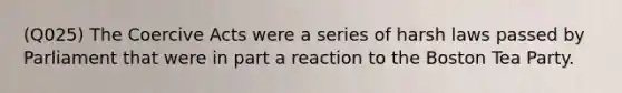 (Q025) The Coercive Acts were a series of harsh laws passed by Parliament that were in part a reaction to the Boston Tea Party.