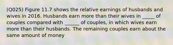 (Q025) Figure 11.7 shows the relative earnings of husbands and wives in 2016. Husbands earn more than their wives in _____ of couples compared with ______ of couples, in which wives earn more than their husbands. The remaining couples earn about the same amount of money