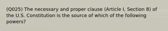 (Q025) The necessary and proper clause (Article I, Section 8) of the U.S. Constitution is the source of which of the following powers?