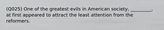 (Q025) One of the greatest evils in American society, _________, at first appeared to attract the least attention from the reformers.