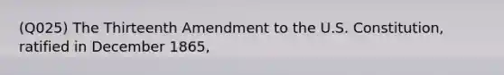 (Q025) The Thirteenth Amendment to the U.S. Constitution, ratified in December 1865,