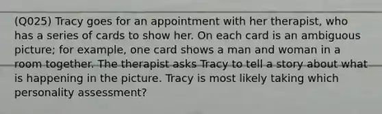 (Q025) Tracy goes for an appointment with her therapist, who has a series of cards to show her. On each card is an ambiguous picture; for example, one card shows a man and woman in a room together. The therapist asks Tracy to tell a story about what is happening in the picture. Tracy is most likely taking which personality assessment?