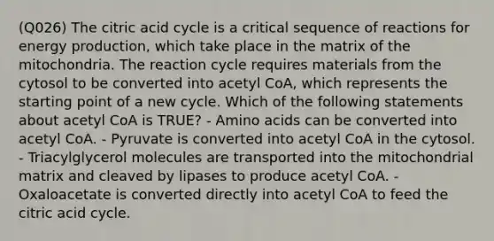 (Q026) The citric acid cycle is a critical sequence of reactions for energy production, which take place in the matrix of the mitochondria. The reaction cycle requires materials from the cytosol to be converted into acetyl CoA, which represents the starting point of a new cycle. Which of the following statements about acetyl CoA is TRUE? - Amino acids can be converted into acetyl CoA. - Pyruvate is converted into acetyl CoA in the cytosol. - Triacylglycerol molecules are transported into the mitochondrial matrix and cleaved by lipases to produce acetyl CoA. - Oxaloacetate is converted directly into acetyl CoA to feed the citric acid cycle.