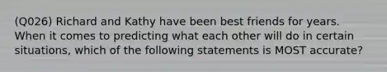 (Q026) Richard and Kathy have been best friends for years. When it comes to predicting what each other will do in certain situations, which of the following statements is MOST accurate?
