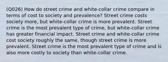 (Q026) How do street crime and white-collar crime compare in terms of cost to society and prevalence? Street crime costs society more, but white-collar crime is more prevalent. Street crime is the most prevalent type of crime, but white-collar crime has greater financial impact. Street crime and white-collar crime cost society roughly the same, though street crime is more prevalent. Street crime is the most prevalent type of crime and is also more costly to society than white-collar crime.