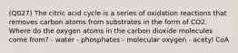 (Q027) The citric acid cycle is a series of oxidation reactions that removes carbon atoms from substrates in the form of CO2. Where do the oxygen atoms in the carbon dioxide molecules come from? - water - phosphates - molecular oxygen - acetyl CoA