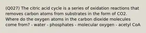 (Q027) The citric acid cycle is a series of oxidation reactions that removes carbon atoms from substrates in the form of CO2. Where do the oxygen atoms in the carbon dioxide molecules come from? - water - phosphates - molecular oxygen - acetyl CoA