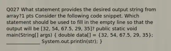 Q027 What statement provides the desired output string from array?1 pts Consider the following code snippet. Which statement should be used to fill in the empty line so that the output will be [32, 54, 67.5, 29, 35]? public static void main(String[] args) ( double data[] = {32, 54, 67.5, 29, 35); ______________ System.out.println(str); }