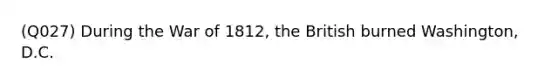 (Q027) During the War of 1812, the British burned Washington, D.C.