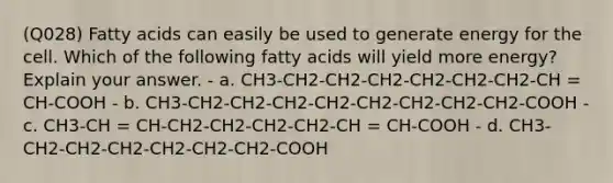 (Q028) Fatty acids can easily be used to generate energy for the cell. Which of the following fatty acids will yield more energy? Explain your answer. - a. CH3-CH2-CH2-CH2-CH2-CH2-CH2-CH = CH-COOH - b. CH3-CH2-CH2-CH2-CH2-CH2-CH2-CH2-CH2-COOH - c. CH3-CH = CH-CH2-CH2-CH2-CH2-CH = CH-COOH - d. CH3-CH2-CH2-CH2-CH2-CH2-CH2-COOH