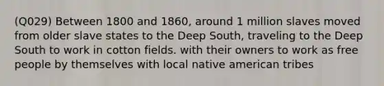 (Q029) Between 1800 and 1860, around 1 million slaves moved from older slave states to the Deep South, traveling to the Deep South to work in cotton fields. with their owners to work as free people by themselves with local native american tribes