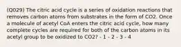 (Q029) The citric acid cycle is a series of oxidation reactions that removes carbon atoms from substrates in the form of CO2. Once a molecule of acetyl CoA enters the citric acid cycle, how many complete cycles are required for both of the carbon atoms in its acetyl group to be oxidized to CO2? - 1 - 2 - 3 - 4