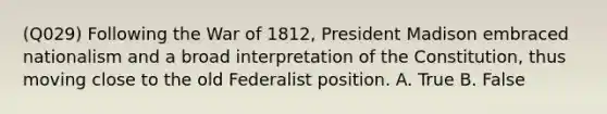 (Q029) Following the War of 1812, President Madison embraced nationalism and a broad interpretation of the Constitution, thus moving close to the old Federalist position. A. True B. False