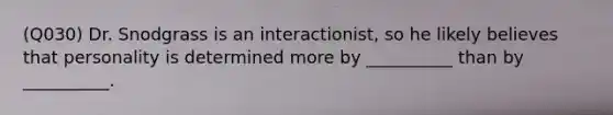 (Q030) Dr. Snodgrass is an interactionist, so he likely believes that personality is determined more by __________ than by __________.