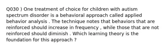 Q030 ) One treatment of choice for children with autism spectrum disorder is a behavioral approach called applied behavior analysis . The technique notes that behaviors that are reinforced should increase in frequency , while those that are not reinforced should diminish . Which learning theory is the foundation for this approach ?