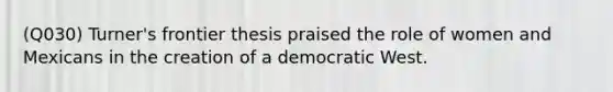 (Q030) Turner's frontier thesis praised the role of women and Mexicans in the creation of a democratic West.