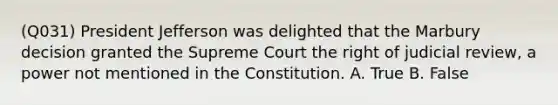 (Q031) President Jefferson was delighted that the Marbury decision granted the Supreme Court the right of judicial review, a power not mentioned in the Constitution. A. True B. False