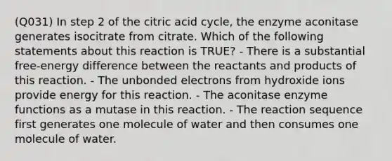 (Q031) In step 2 of the citric acid cycle, the enzyme aconitase generates isocitrate from citrate. Which of the following statements about this reaction is TRUE? - There is a substantial free-energy difference between the reactants and products of this reaction. - The unbonded electrons from hydroxide ions provide energy for this reaction. - The aconitase enzyme functions as a mutase in this reaction. - The reaction sequence first generates one molecule of water and then consumes one molecule of water.