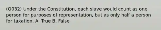 (Q032) Under the Constitution, each slave would count as one person for purposes of representation, but as only half a person for taxation. A. True B. False