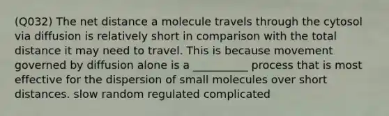 (Q032) The net distance a molecule travels through the cytosol via diffusion is relatively short in comparison with the total distance it may need to travel. This is because movement governed by diffusion alone is a __________ process that is most effective for the dispersion of small molecules over short distances. slow random regulated complicated