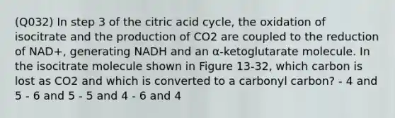 (Q032) In step 3 of the citric acid cycle, the oxidation of isocitrate and the production of CO2 are coupled to the reduction of NAD+, generating NADH and an α-ketoglutarate molecule. In the isocitrate molecule shown in Figure 13-32, which carbon is lost as CO2 and which is converted to a carbonyl carbon? - 4 and 5 - 6 and 5 - 5 and 4 - 6 and 4