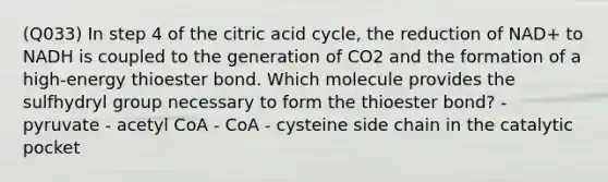 (Q033) In step 4 of the citric acid cycle, the reduction of NAD+ to NADH is coupled to the generation of CO2 and the formation of a high-energy thioester bond. Which molecule provides the sulfhydryl group necessary to form the thioester bond? - pyruvate - acetyl CoA - CoA - cysteine side chain in the catalytic pocket