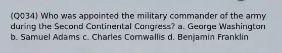 (Q034) Who was appointed the military commander of the army during the Second Continental Congress? a. George Washington b. Samuel Adams c. Charles Cornwallis d. Benjamin Franklin