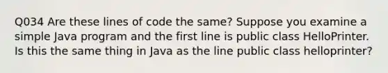 Q034 Are these lines of code the same? Suppose you examine a simple Java program and the first line is public class HelloPrinter. Is this the same thing in Java as the line public class helloprinter?