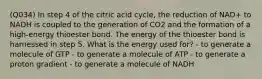 (Q034) In step 4 of the citric acid cycle, the reduction of NAD+ to NADH is coupled to the generation of CO2 and the formation of a high-energy thioester bond. The energy of the thioester bond is harnessed in step 5. What is the energy used for? - to generate a molecule of GTP - to generate a molecule of ATP - to generate a proton gradient - to generate a molecule of NADH