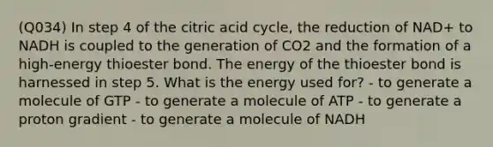 (Q034) In step 4 of the citric acid cycle, the reduction of NAD+ to NADH is coupled to the generation of CO2 and the formation of a high-energy thioester bond. The energy of the thioester bond is harnessed in step 5. What is the energy used for? - to generate a molecule of GTP - to generate a molecule of ATP - to generate a proton gradient - to generate a molecule of NADH