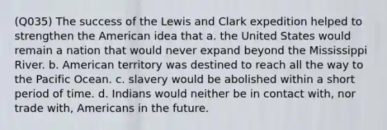 (Q035) The success of the Lewis and Clark expedition helped to strengthen the American idea that a. the United States would remain a nation that would never expand beyond the Mississippi River. b. American territory was destined to reach all the way to the Pacific Ocean. c. slavery would be abolished within a short period of time. d. Indians would neither be in contact with, nor trade with, Americans in the future.