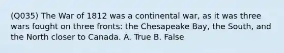 (Q035) The War of 1812 was a continental war, as it was three wars fought on three fronts: the Chesapeake Bay, the South, and the North closer to Canada. A. True B. False