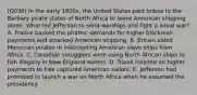 (Q036) In the early 1800s, the United States paid bribes to the Barbary pirate states of North Africa to leave American shipping alone. What led Jefferson to send warships and fight a naval war? A. France backed the pirates' demands for higher blackmail payments and attacked American shipping. B. Britain aided Moroccan pirates in intercepting American slave ships from Africa. C. Canadian smugglers were using North African ships to fish illegally in New England waters. D. Tripoli insisted on higher payments to free captured American sailors. E. Jefferson had promised to launch a war on North Africa when he assumed the presidency.