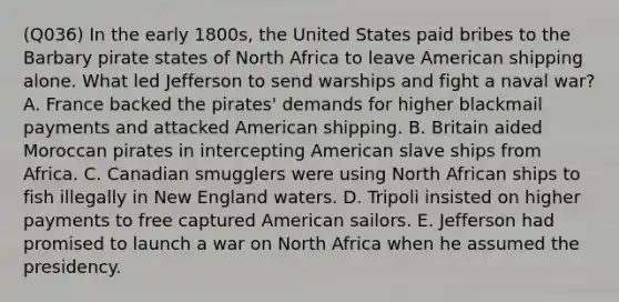 (Q036) In the early 1800s, the United States paid bribes to the Barbary pirate states of North Africa to leave American shipping alone. What led Jefferson to send warships and fight a naval war? A. France backed the pirates' demands for higher blackmail payments and attacked American shipping. B. Britain aided Moroccan pirates in intercepting American slave ships from Africa. C. Canadian smugglers were using North African ships to fish illegally in New England waters. D. Tripoli insisted on higher payments to free captured American sailors. E. Jefferson had promised to launch a war on North Africa when he assumed the presidency.