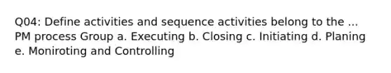 Q04: Define activities and sequence activities belong to the ... PM process Group a. Executing b. Closing c. Initiating d. Planing e. Moniroting and Controlling