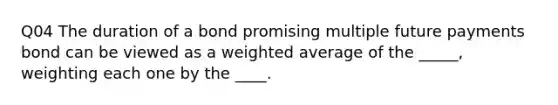 Q04 The duration of a bond promising multiple future payments bond can be viewed as a weighted average of the _____, weighting each one by the ____.