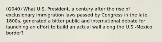 (Q040) What U.S. President, a century after the rise of exclusionary immigration laws passed by Congress in the late 1800s, generated a bitter public and international debate for launching an effort to build an actual wall along the U.S.-Mexico border?