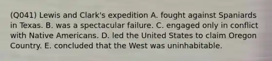 (Q041) Lewis and Clark's expedition A. fought against Spaniards in Texas. B. was a spectacular failure. C. engaged only in conflict with Native Americans. D. led the United States to claim Oregon Country. E. concluded that the West was uninhabitable.