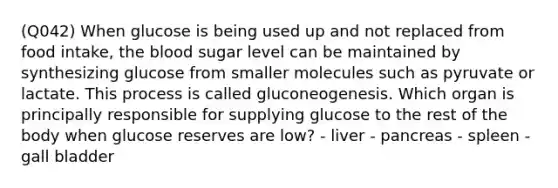 (Q042) When glucose is being used up and not replaced from food intake, the blood sugar level can be maintained by synthesizing glucose from smaller molecules such as pyruvate or lactate. This process is called gluconeogenesis. Which organ is principally responsible for supplying glucose to the rest of the body when glucose reserves are low? - liver - pancreas - spleen - gall bladder