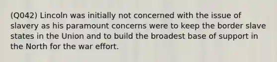 (Q042) Lincoln was initially not concerned with the issue of slavery as his paramount concerns were to keep the border slave states in the Union and to build the broadest base of support in the North for the war effort.