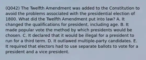 (Q042) The Twelfth Amendment was added to the Constitution to avoid the problems associated with the presidential election of 1800. What did the Twelfth Amendment put into law? A. It changed the qualifications for president, including age. B. It made popular vote the method by which presidents would be chosen. C. It declared that it would be illegal for a president to run for a third term. D. It outlawed multiple-party candidates. E. It required that electors had to use separate ballots to vote for a president and a vice president.