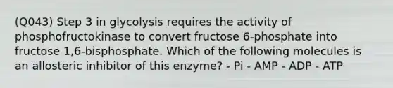 (Q043) Step 3 in glycolysis requires the activity of phosphofructokinase to convert fructose 6-phosphate into fructose 1,6-bisphosphate. Which of the following molecules is an allosteric inhibitor of this enzyme? - Pi - AMP - ADP - ATP