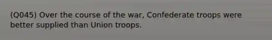 (Q045) Over the course of the war, Confederate troops were better supplied than Union troops.