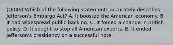 (Q046) Which of the following statements accurately describes Jefferson's Embargo Act? A. It boosted the American economy. B. It had widespread public backing. C. It forced a change in British policy. D. It sought to stop all American exports. E. It ended Jefferson's presidency on a successful note.