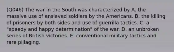 (Q046) The war in the South was characterized by A. the massive use of enslaved soldiers by the Americans. B. the killing of prisoners by both sides and use of guerrilla tactics. C. a "speedy and happy determination" of the war. D. an unbroken series of British victories. E. conventional military tactics and rare pillaging.