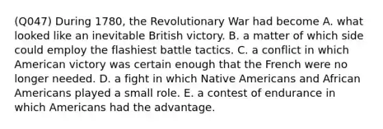 (Q047) During 1780, the Revolutionary War had become A. what looked like an inevitable British victory. B. a matter of which side could employ the flashiest battle tactics. C. a conflict in which American victory was certain enough that the French were no longer needed. D. a fight in which <a href='https://www.questionai.com/knowledge/k3QII3MXja-native-americans' class='anchor-knowledge'>native americans</a> and <a href='https://www.questionai.com/knowledge/kktT1tbvGH-african-americans' class='anchor-knowledge'>african americans</a> played a small role. E. a contest of endurance in which Americans had the advantage.