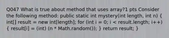 Q047 What is true about method that uses array?1 pts Consider the following method: public static int mystery(int length, int n) ( int[] result = new int[length]; for (int i = 0; i < result.length; i++) { result[i] = (int) (n * Math.random()); ) return result; }