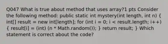 Q047 What is true about method that uses array?1 pts Consider the following method: public static int mystery(int length, int n) ( int[] result = new int[length]; for (int i = 0; i < result.length; i++) { result[i] = (int) (n * Math.random()); ) return result; } Which statement is correct about the code?